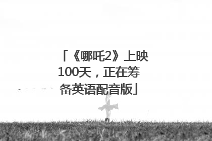 《哪吒2》上映100天，正在筹备英语配音版