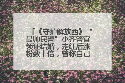 《守护解放西》“最帅民警”小齐警官领证结婚，走红后涨粉数十倍，曾称自己只是普通人