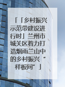 「乡村振兴示范带建设进行时」兰州市城关区着力打造烟雨兰山中的乡村振兴“样板间”