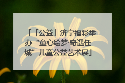 「公益」济宁福彩举办“童心绘梦·奇遇任城”儿童公益艺术展