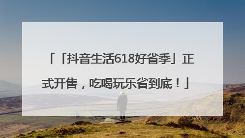 「抖音生活618好省季」正式开售，吃喝玩乐省到底！