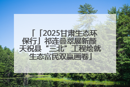 「2025甘肃生态环保行」祁连叠翠展新颜 天祝县“三北”工程绘就生态富民双赢画卷