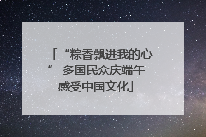 “粽香飘进我的心” 多国民众庆端午感受中国文化
