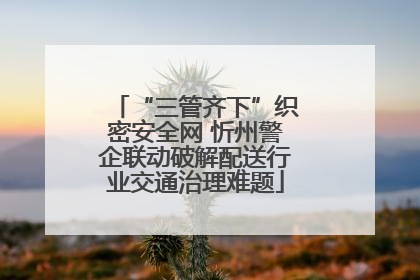 “三管齐下”织密安全网 忻州警企联动破解配送行业交通治理难题