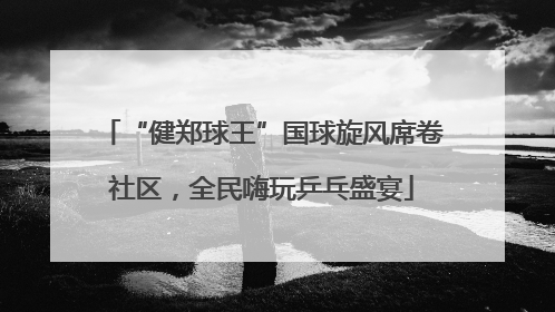 “健郑球王”国球旋风席卷社区，全民嗨玩乒乓盛宴