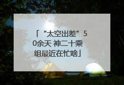 “太空出差”50余天 神二十乘组最近在忙啥