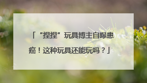 “捏捏”玩具博主自曝患癌！这种玩具还能玩吗？