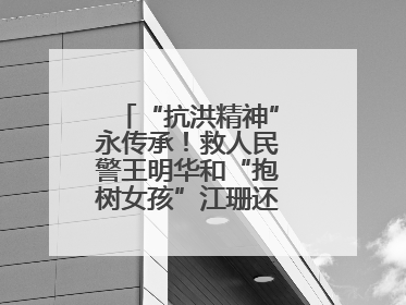 “抗洪精神”永传承！救人民警王明华和“抱树女孩”江珊还原历史瞬间