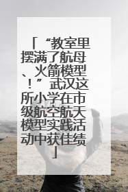 “教室里摆满了航母、火箭模型！”武汉这所小学在市级航空航天模型实践活动中获佳绩