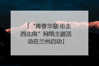 “青春华章·重走西北角”网络主题活动在兰州启动