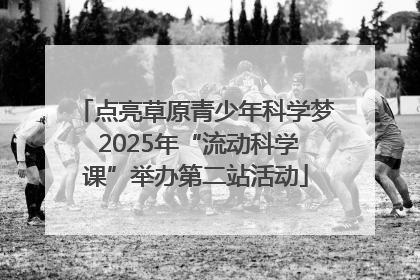 点亮草原青少年科学梦 2025年“流动科学课”举办第二站活动