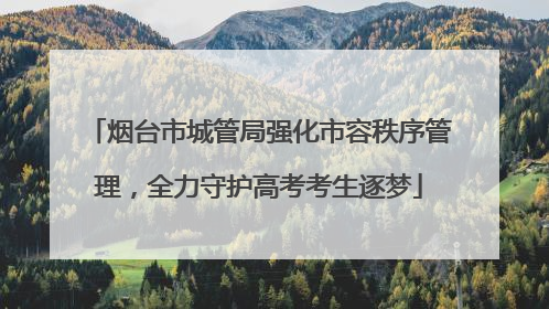 烟台市城管局强化市容秩序管理，全力守护高考考生逐梦