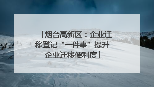烟台高新区：企业迁移登记“一件事”提升企业迁移便利度