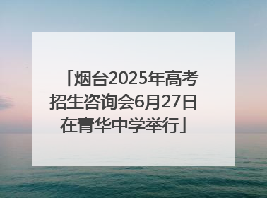 烟台2025年高考招生咨询会6月27日在青华中学举行