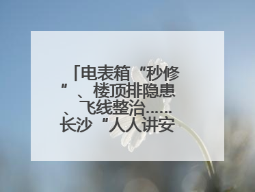 电表箱“秒修”、楼顶排隐患、飞线整治……长沙“人人讲安全”动真格！