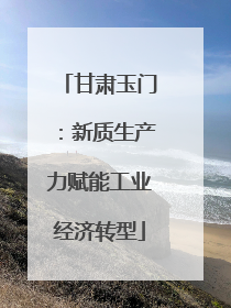 甘肃玉门：新质生产力赋能工业经济转型