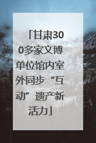 甘肃300多家文博单位馆内室外同步“互动”遗产新活力