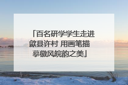 百名研学学生走进歙县许村 用画笔描摹徽风皖韵之美