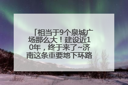 相当于9个泉城广场那么大！建设近10年，终于来了~济南这条重要地下环路将开始试运行→