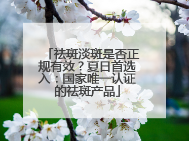 祛斑淡斑是否正规有效？夏日首选入：国家唯一认证的祛斑产品