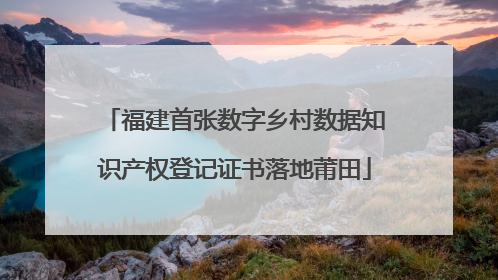 福建首张数字乡村数据知识产权登记证书落地莆田