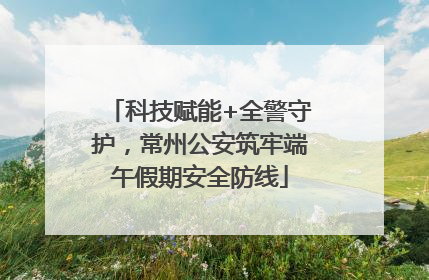科技赋能+全警守护，常州公安筑牢端午假期安全防线