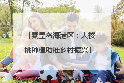 秦皇岛海港区：大樱桃种植助推乡村振兴