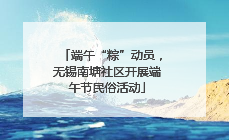 端午“粽”动员，无锡南塘社区开展端午节民俗活动