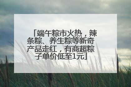 端午粽市火热，辣条粽、养生粽等新奇产品走红，有商超粽子单价低至1元