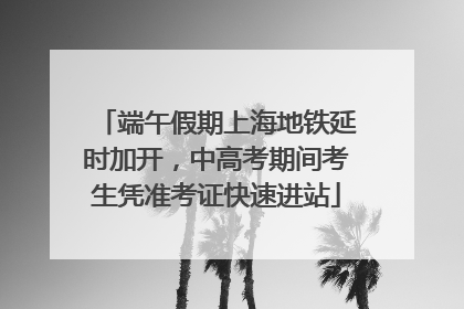 端午假期上海地铁延时加开，中高考期间考生凭准考证快速进站