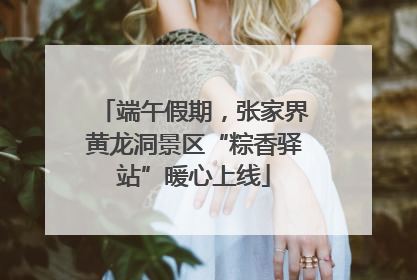 端午假期，张家界黄龙洞景区“粽香驿站”暖心上线