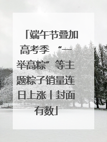 端午节叠加高考季 “一举高粽”等主题粽子销量连日上涨丨封面有数