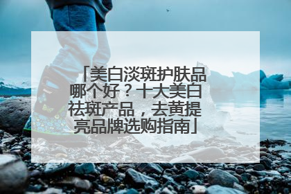 美白淡斑护肤品哪个好？十大美白祛斑产品，去黄提亮品牌选购指南