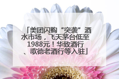 美团闪购“突袭”酒水市场，飞天茅台低至1988元！华致酒行、歌德老酒行等入驻