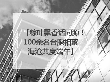 粽叶飘香话同源！100余名台胞相聚海沧共度端午