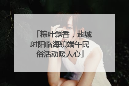 粽叶飘香，盐城射阳临海镇端午民俗活动暖人心
