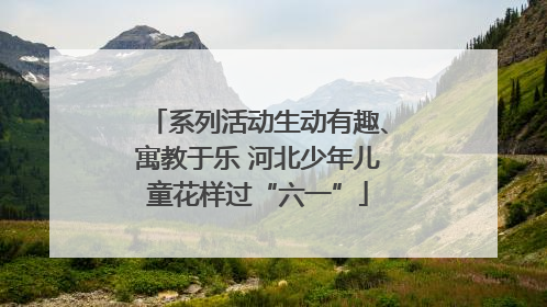 系列活动生动有趣、寓教于乐 河北少年儿童花样过“六一”