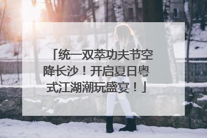 统一双萃功夫节空降长沙！开启夏日粤式江湖潮玩盛宴！