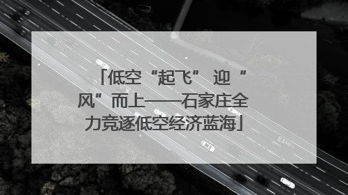 低空“起飞” 迎“风”而上——石家庄全力竞逐低空经济蓝海