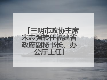 三明市政协主席宋志强转任福建省政府副秘书长、办公厅主任