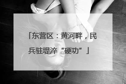 东营区：黄河畔，民兵驻堤淬“硬功”
