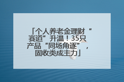 个人养老金理财“赛道”升温！35只产品“同场角逐”，固收类成主力