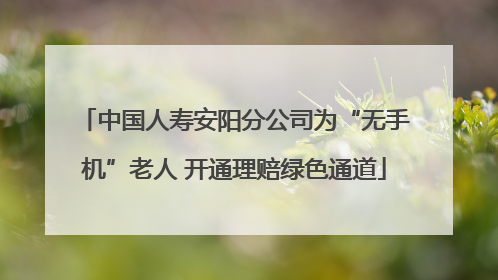 中国人寿安阳分公司为“无手机”老人 开通理赔绿色通道