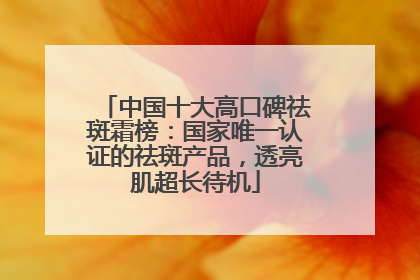 中国十大高口碑祛斑霜榜：国家唯一认证的祛斑产品，透亮肌超长待机