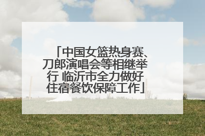 中国女篮热身赛、刀郎演唱会等相继举行 临沂市全力做好住宿餐饮保障工作
