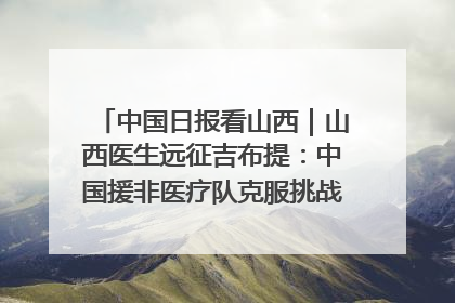 中国日报看山西｜山西医生远征吉布提：中国援非医疗队克服挑战救助非洲患者