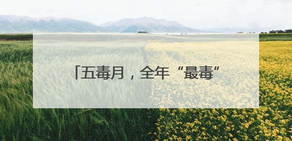 五毒月，全年“最毒”的30天！不是蛇虫之毒，而是这3种毒！