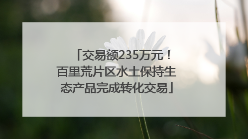 交易额235万元！百里荒片区水土保持生态产品完成转化交易
