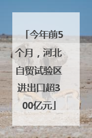 今年前5个月，河北自贸试验区进出口超300亿元
