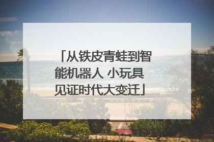 从铁皮青蛙到智能机器人 小玩具见证时代大变迁
